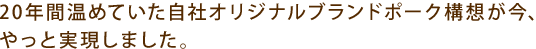 20年間温めていた自社オリジナルブランドポーク構想が今、やっと実現しました。